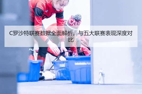 C罗沙特联赛数据全面解析，与五大联赛表现深度对比